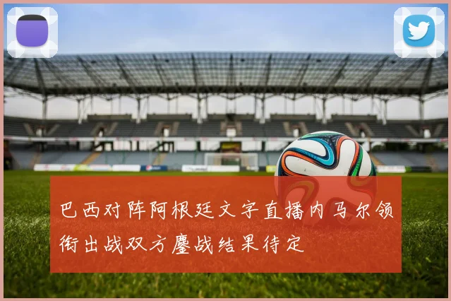 巴西对阵阿根廷文字直播内马尔领衔出战双方鏖战结果待定