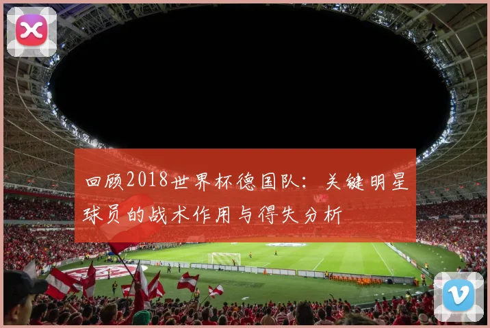 回顾2018世界杯德国队:关键明星球员的战术作用与得失分析