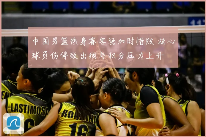 中国男篮热身赛客场加时惜败 核心球员伤停致出线与积分压力上升