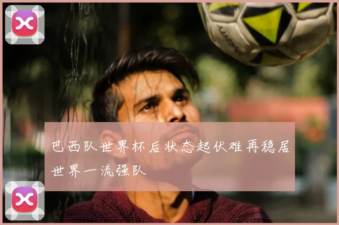 巴西队世界杯后状态起伏难再稳居世界一流强队