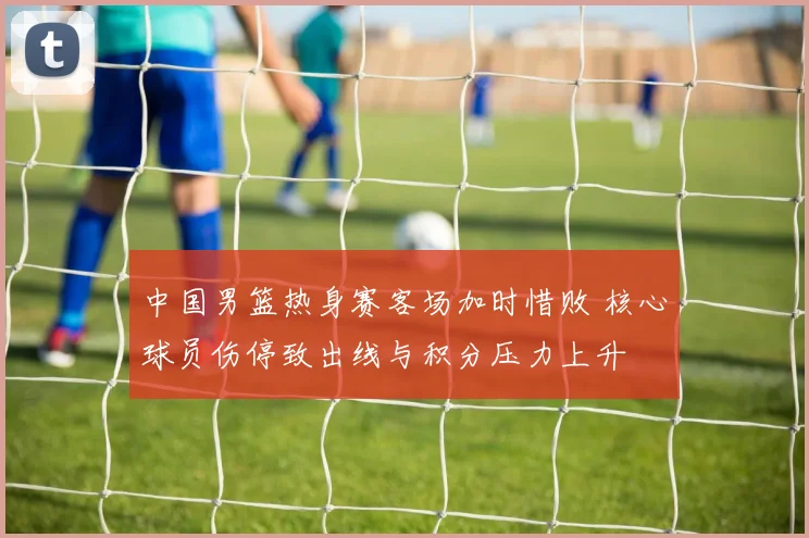 中国男篮热身赛客场加时惜败 核心球员伤停致出线与积分压力上升