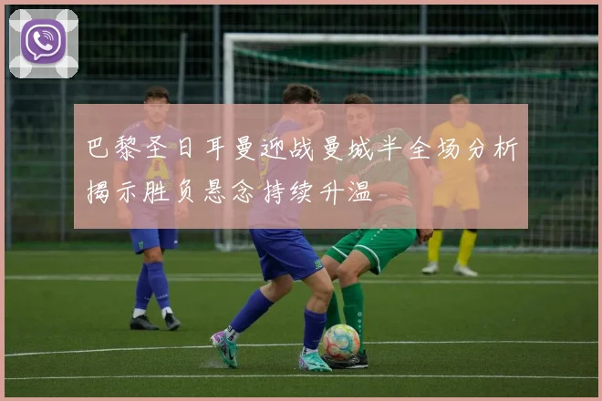巴黎圣日耳曼迎战曼城半全场分析揭示胜负悬念持续升温