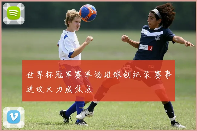 世界杯冠军赛单场进球创纪录 赛事进攻火力成焦点
