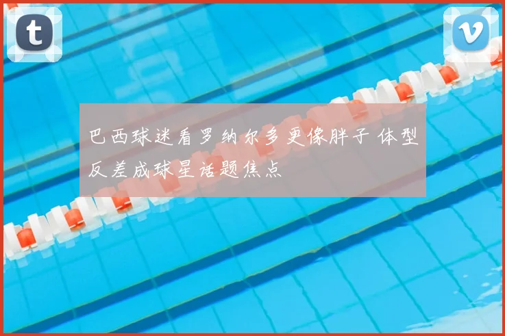 巴西球迷看罗纳尔多更像胖子 体型反差成球星话题焦点