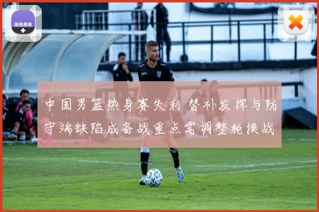 中国男篮热身赛失利 替补发挥与防守端缺陷成备战重点需调整轮换战术