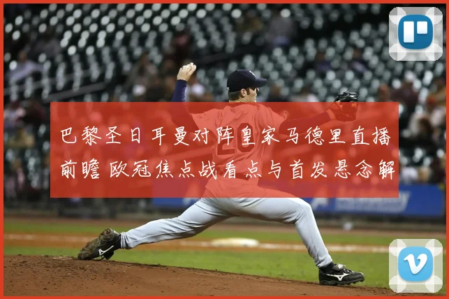 巴黎圣日耳曼对阵皇家马德里直播前瞻 欧冠焦点战看点与首发悬念解析