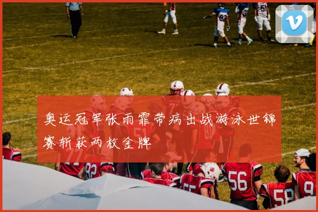 奥运冠军张雨霏带病出战游泳世锦赛斩获两枚金牌