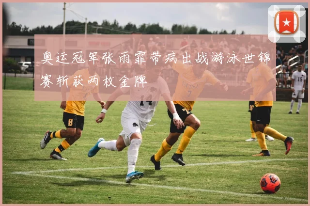 奥运冠军张雨霏带病出战游泳世锦赛斩获两枚金牌