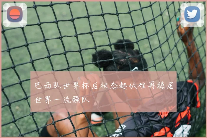 巴西队世界杯后状态起伏难再稳居世界一流强队