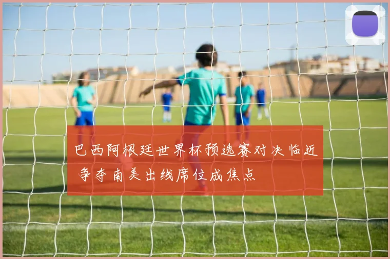 巴西阿根廷世界杯预选赛对决临近 争夺南美出线席位成焦点