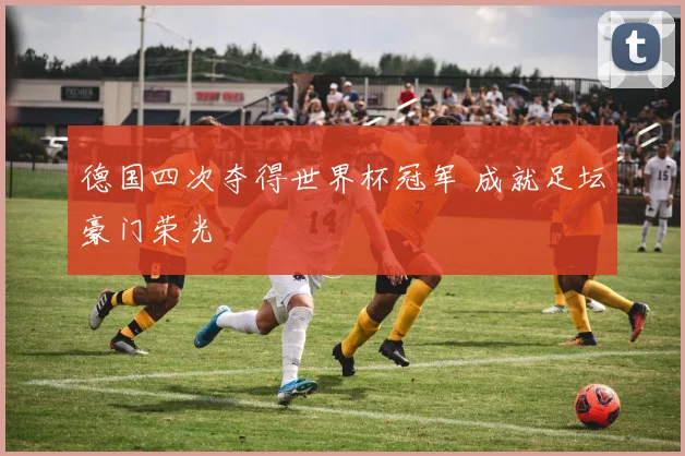 德国四次夺得世界杯冠军 成就足坛豪门荣光