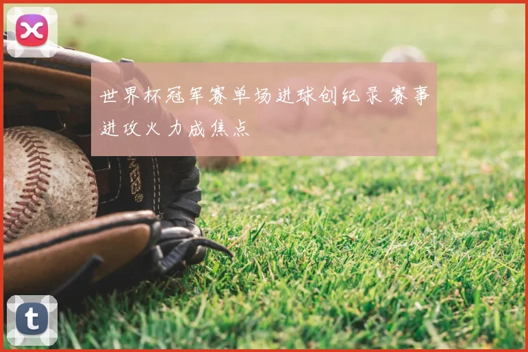 世界杯冠军赛单场进球创纪录 赛事进攻火力成焦点