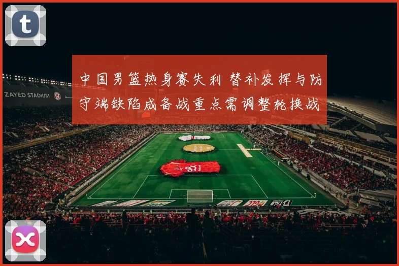 中国男篮热身赛失利 替补发挥与防守端缺陷成备战重点需调整轮换战术