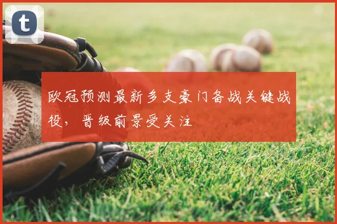 欧冠预测最新多支豪门备战关键战役,晋级前景受关注