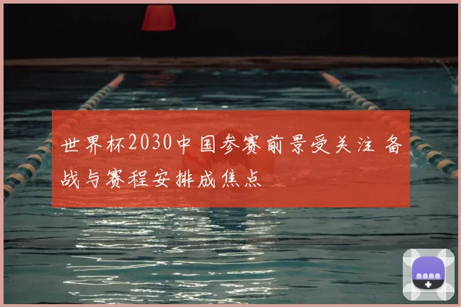 世界杯2030中国参赛前景受关注 备战与赛程安排成焦点