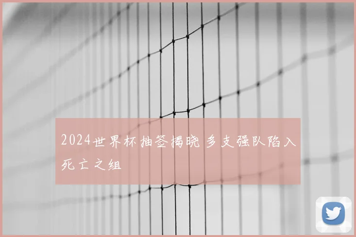 2024世界杯抽签揭晓 多支强队陷入死亡之组