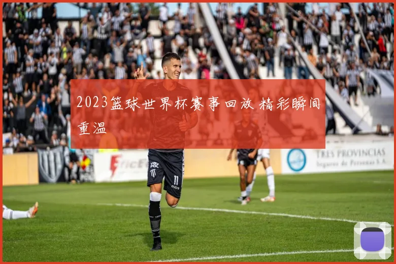 2023篮球世界杯赛事回放 精彩瞬间重温