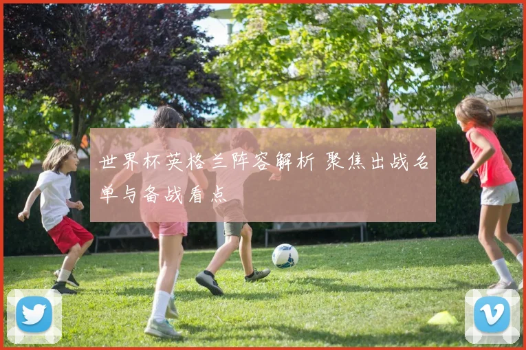世界杯英格兰阵容解析 聚焦出战名单与备战看点