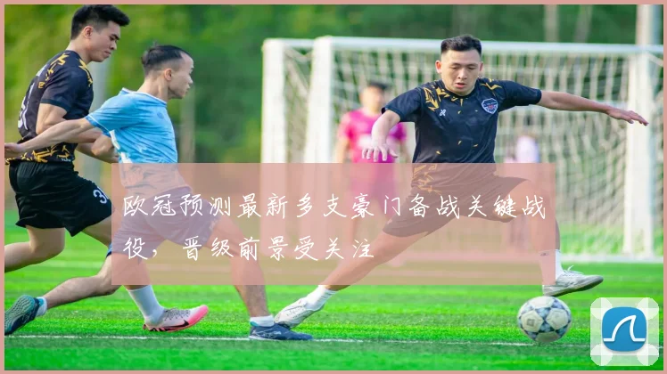 欧冠预测最新多支豪门备战关键战役,晋级前景受关注