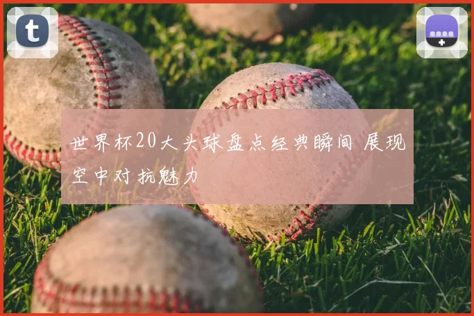 世界杯20大头球盘点经典瞬间 展现空中对抗魅力