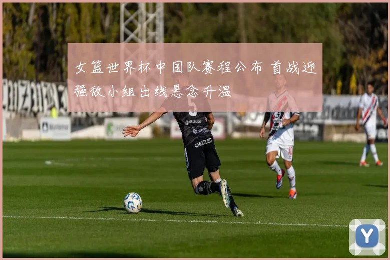女篮世界杯中国队赛程公布 首战迎强敌小组出线悬念升温