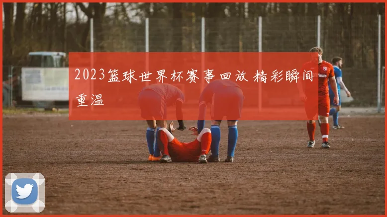 2023篮球世界杯赛事回放 精彩瞬间重温