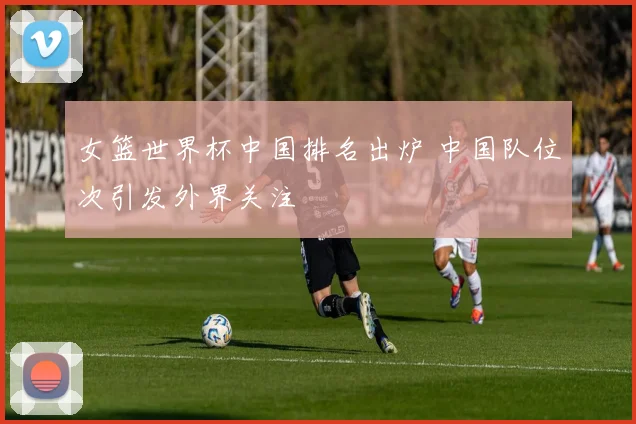 女篮世界杯中国排名出炉 中国队位次引发外界关注
